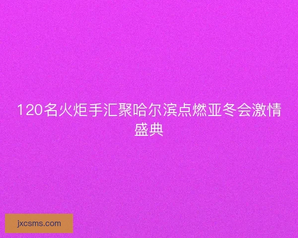 120名火炬手汇聚哈尔滨点燃亚冬会激情盛典