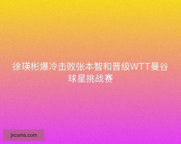 徐瑛彬爆冷击败张本智和晋级WTT曼谷球星挑战赛