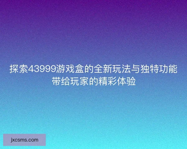 探索43999游戏盒的全新玩法与独特功能带给玩家的精彩体验