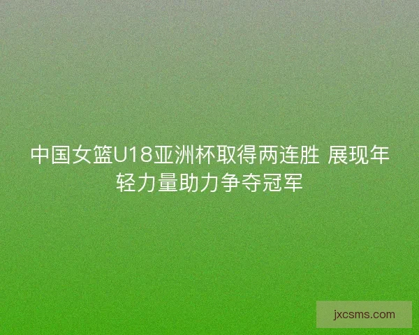 中国女篮U18亚洲杯取得两连胜 展现年轻力量助力争夺冠军