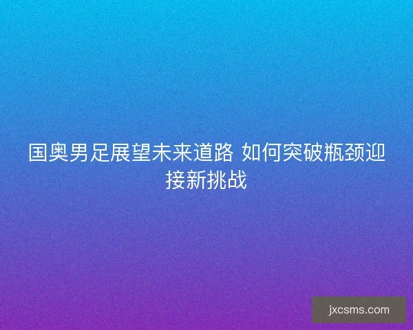 国奥男足展望未来道路 如何突破瓶颈迎接新挑战