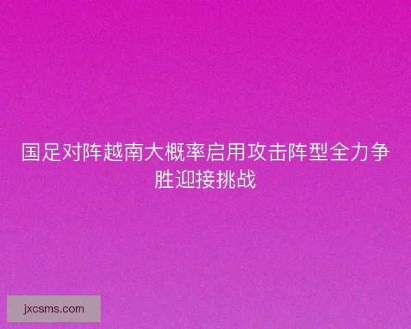 国足对阵越南大概率启用攻击阵型全力争胜迎接挑战