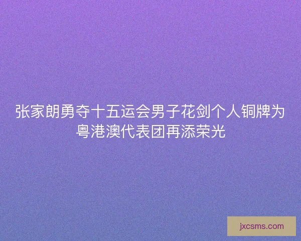 张家朗勇夺十五运会男子花剑个人铜牌为粤港澳代表团再添荣光