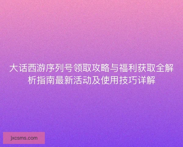 大话西游序列号领取攻略与福利获取全解析指南最新活动及使用技巧详解