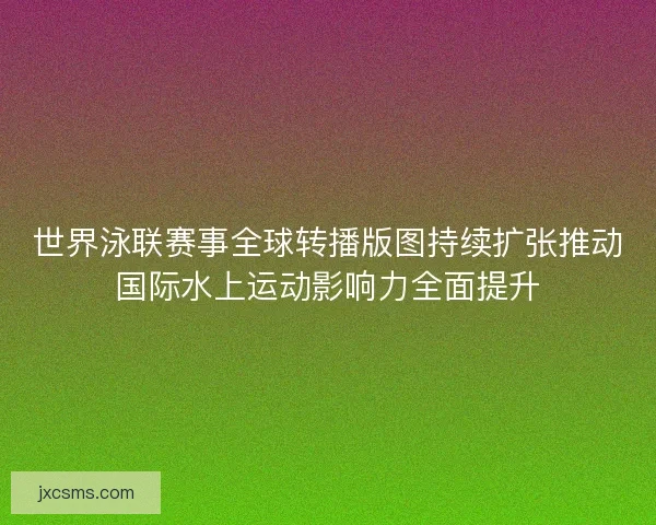 世界泳联赛事全球转播版图持续扩张推动国际水上运动影响力全面提升