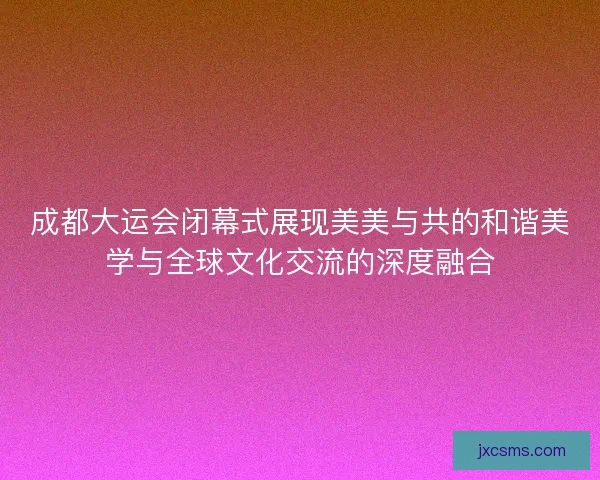 成都大运会闭幕式展现美美与共的和谐美学与全球文化交流的深度融合