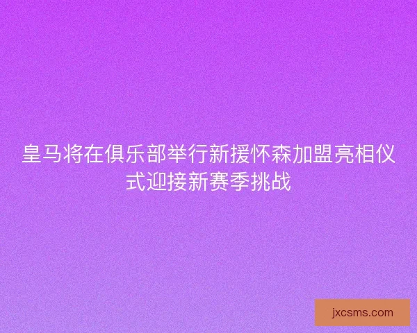 皇马将在俱乐部举行新援怀森加盟亮相仪式迎接新赛季挑战