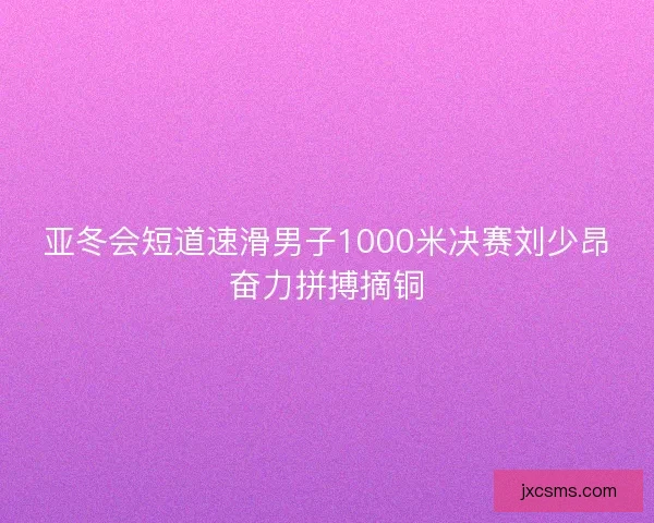 亚冬会短道速滑男子1000米决赛刘少昂奋力拼搏摘铜