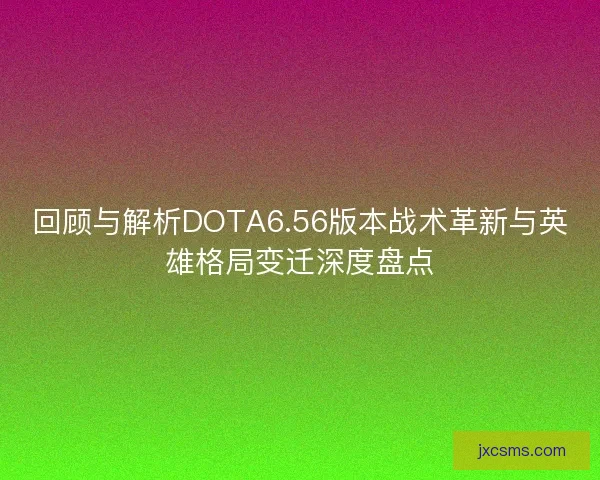 回顾与解析DOTA6.56版本战术革新与英雄格局变迁深度盘点