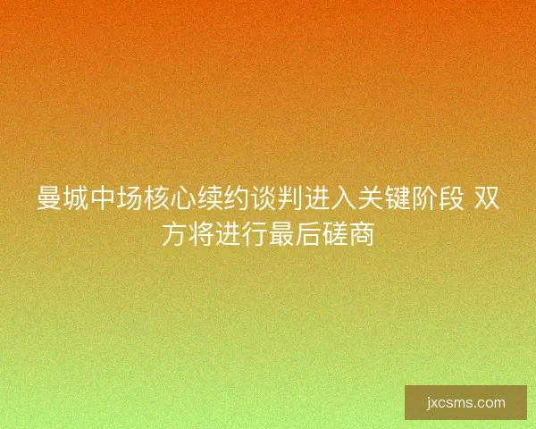 曼城中场核心续约谈判进入关键阶段 双方将进行最后磋商