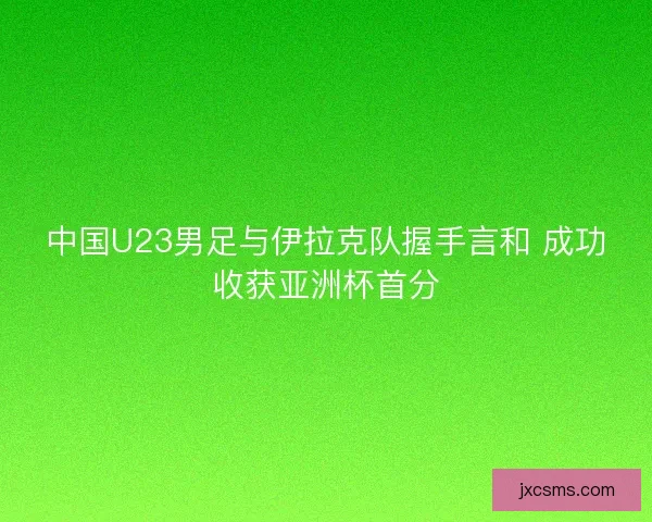 中国U23男足与伊拉克队握手言和 成功收获亚洲杯首分